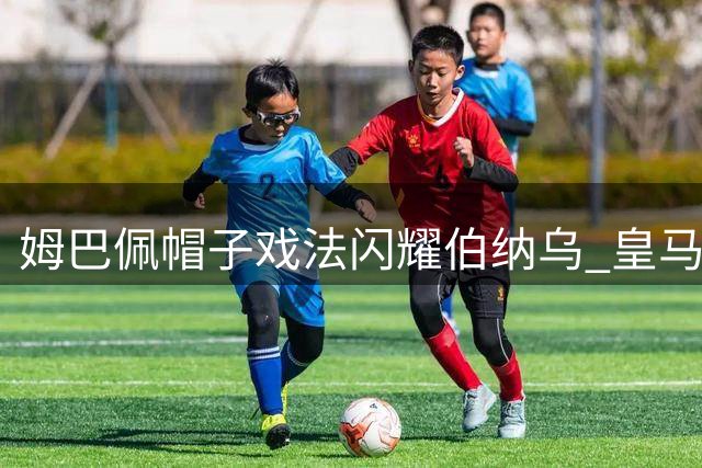 姆巴佩帽子戏法闪耀伯纳乌 皇马强势逆转豪取两连胜